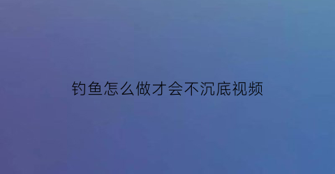 “钓鱼怎么做才会不沉底视频(钓鱼怎么不掉底)