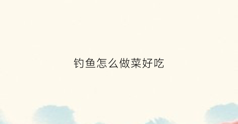 钓鱼怎么做菜好吃(钓鱼怎样做好吃)