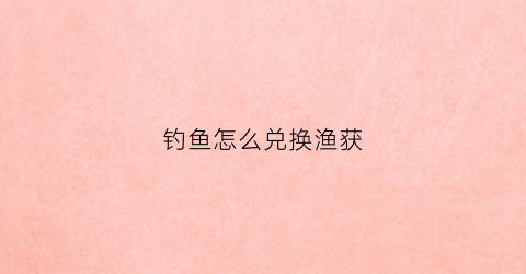 钓鱼怎么兑换渔获(钓鱼兑换商人)