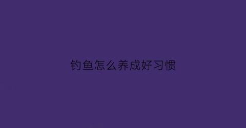 钓鱼怎么养成好习惯(钓鱼要怎样)