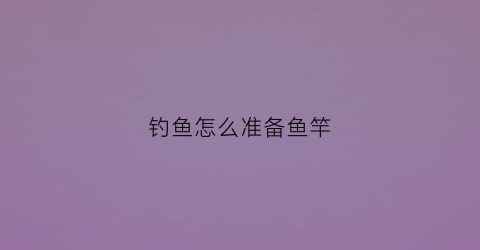 钓鱼怎么准备鱼竿(如何准备钓鱼渔具)
