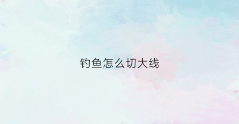 钓鱼怎么切大线(钓鱼切线的原因及解决方法)