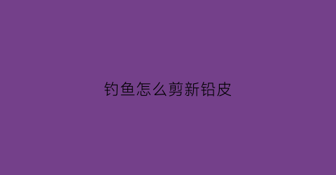 钓鱼怎么剪新铅皮(怎样剪铅皮调漂)