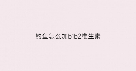 钓鱼怎么加b1b2维生素(钓鱼怎么加b1b2维生素B)