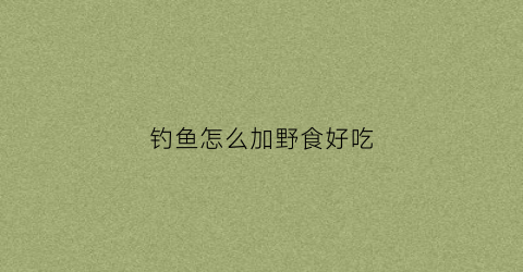 钓鱼怎么加野食好吃(钓鱼怎么加野食好吃又简单)
