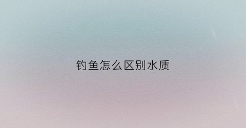 “钓鱼怎么区别水质(钓鱼水质怎么看)