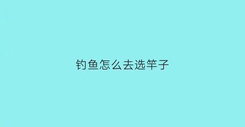 钓鱼怎么去选竿子(钓鱼怎么选鱼竿)