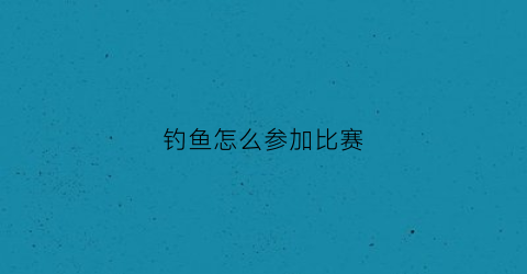 钓鱼怎么参加比赛(参加钓鱼比赛注意事项)