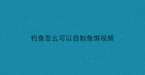 钓鱼怎么可以自制鱼饵视频(钓鱼怎么可以自制鱼饵视频讲解)
