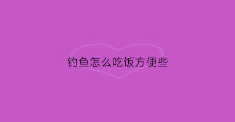钓鱼怎么吃饭方便些(钓鱼怎么吃饭方便些呢)