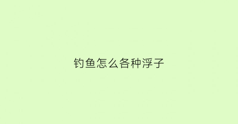 钓鱼怎么各种浮子(钓鱼怎么各种浮子都能钓)