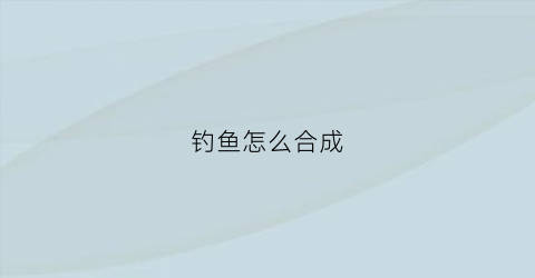 钓鱼怎么合成(钓鱼怎么合成鱼饵视频)