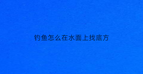 钓鱼怎么在水面上找底方(钓鱼时钓在水底应该怎么的)