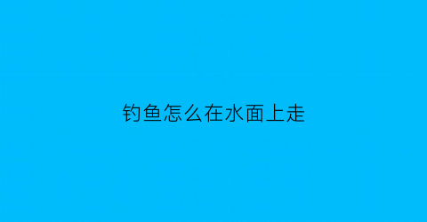 钓鱼怎么在水面上走(怎样钓浮在水面上的小鱼)