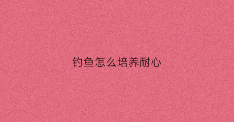 钓鱼怎么培养耐心(钓鱼怎么培养耐心的人)