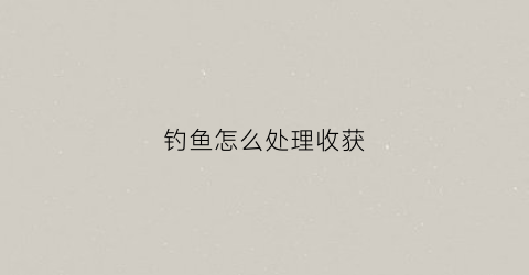 钓鱼怎么处理收获(钓鱼怎么办)