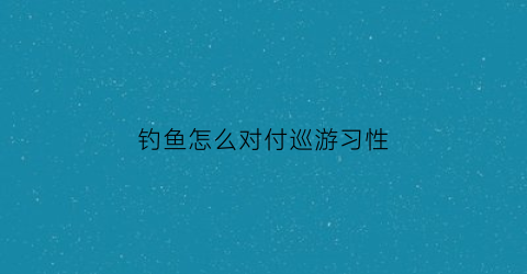 钓鱼怎么对付巡游习性(驱赶钓鱼人员)