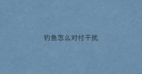钓鱼怎么对付干扰(怎样驱赶钓鱼的人)