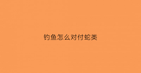 钓鱼怎么对付蛇类(钓鱼怎么对付蛇类鱼)