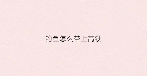 钓鱼怎么带上高铁(钓鱼怎么带上高铁车)
