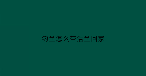 钓鱼怎么带活鱼回家(钓鱼怎么带活鱼回家呢)