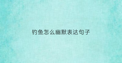 钓鱼怎么幽默表达句子(钓鱼怎么幽默表达句子搞笑)