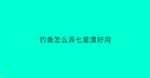 钓鱼怎么弄七星漂好用(钓鱼怎么弄七星漂好用视频)