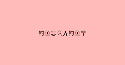 钓鱼怎么弄钓鱼竿(钓鱼怎么弄钓鱼竿视频)