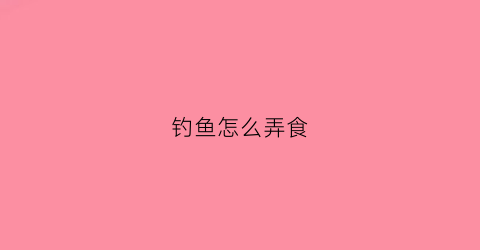 钓鱼怎么弄食(钓鱼怎么弄食用油)