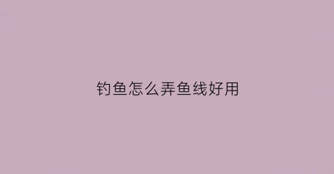 钓鱼怎么弄鱼线好用(怎样弄钓鱼鱼线)