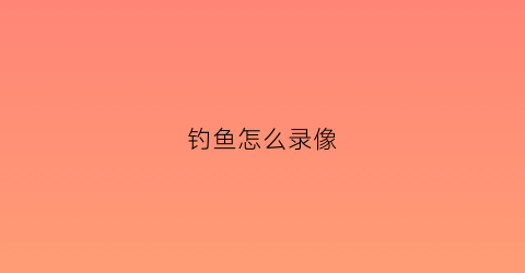 钓鱼怎么录像(拍钓鱼视频怎么拍的)