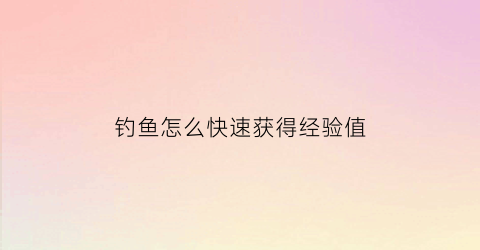 钓鱼怎么快速获得经验值(钓鱼怎么快速获得经验值啊)