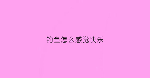钓鱼怎么感觉快乐(钓鱼的感觉是怎样的)