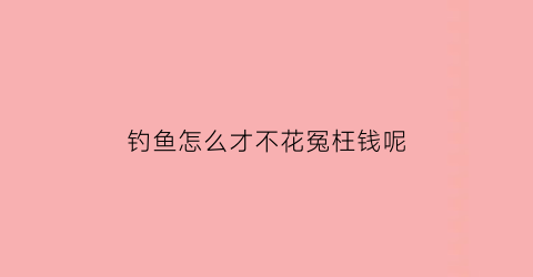 钓鱼怎么才不花冤枉钱呢(钓鱼怎么才不花冤枉钱呢)