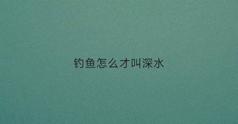 钓鱼怎么才叫深水(钓鱼深浅技巧)