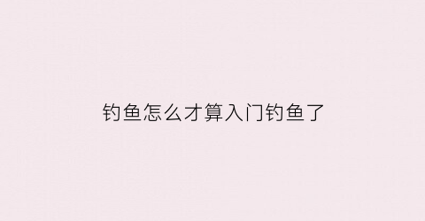 钓鱼怎么才算入门钓鱼了(钓鱼入门新手学钓鱼)