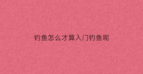 “钓鱼怎么才算入门钓鱼呢(新手钓鱼应该怎样入手)