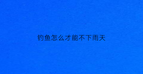 钓鱼怎么才能不下雨天(钓鱼怎么避免小鱼)