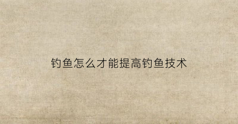 钓鱼怎么才能提高钓鱼技术(怎样提高钓技)