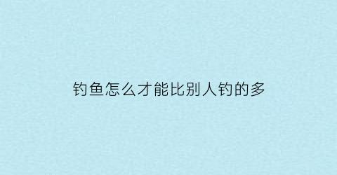 钓鱼怎么才能比别人钓的多(怎么才能更好的钓鱼)