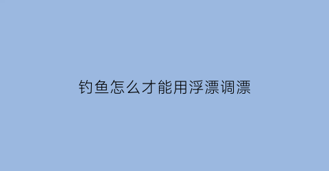 “钓鱼怎么才能用浮漂调漂(钓鱼怎么样调漂浮)