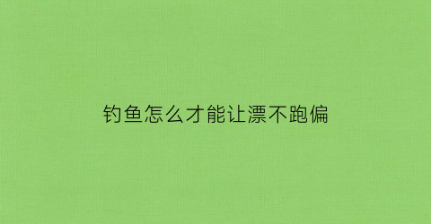 钓鱼怎么才能让漂不跑偏(钓鱼怎么弄漂的)