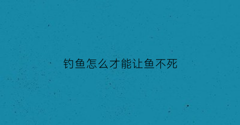 “钓鱼怎么才能让鱼不死(怎么能让钓的鱼活时间长)