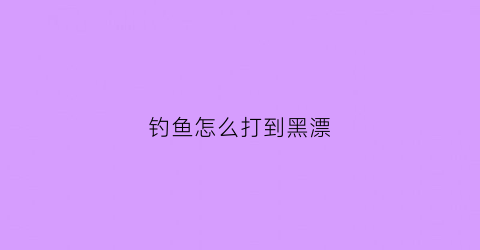 钓鱼怎么打到黑漂(钓大鱼黑漂不中鱼什么原因)