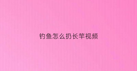 钓鱼怎么扔长竿视频(如何抛长鱼竿)
