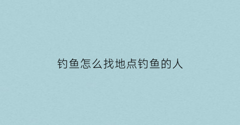 “钓鱼怎么找地点钓鱼的人(钓鱼找地方最简单方法)