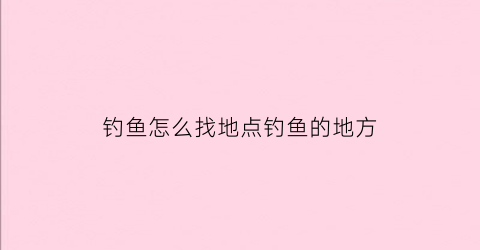 钓鱼怎么找地点钓鱼的地方(钓鱼怎么找地点钓鱼的地方视频)