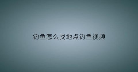 钓鱼怎么找地点钓鱼视频(钓鱼如何找钓点如何选择一个好的钓位)
