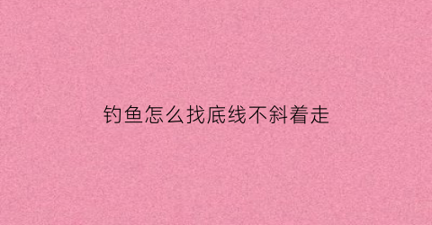 “钓鱼怎么找底线不斜着走(钓鱼的时候如何找底)