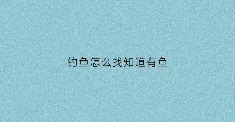 钓鱼怎么找知道有鱼(怎么知道钓点有没有鱼)